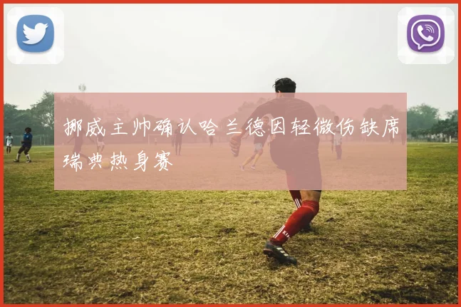 挪威主帅确认哈兰德因轻微伤缺席瑞典热身赛