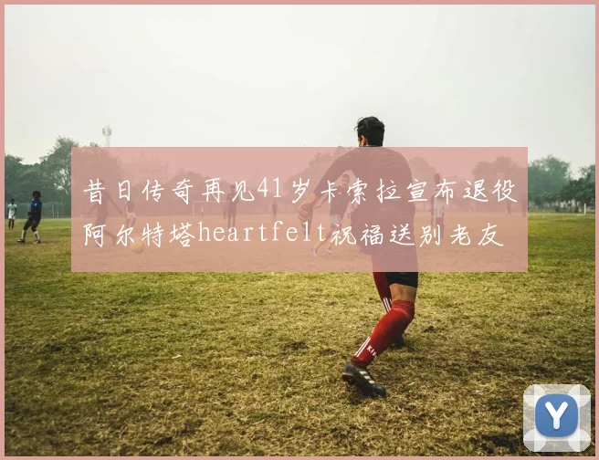 昔日传奇再见41岁卡索拉宣布退役阿尔特塔heartfelt祝福送别老友