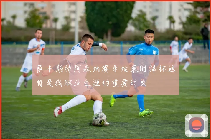 萨卡期待阿森纳赛季结束时捧杯这将是我职业生涯的重要时刻