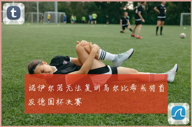 诺伊尔若无法复训乌尔比希或将首发德国杯决赛