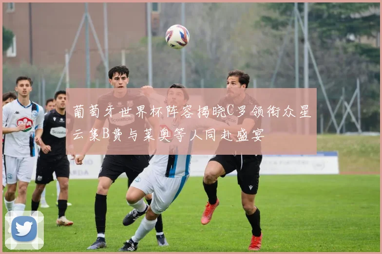 葡萄牙世界杯阵容揭晓C罗领衔众星云集B费与莱奥等人同赴盛宴