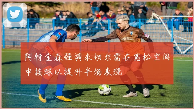 阿特金森强调米切尔需在宽松空间中接球以提升半场表现