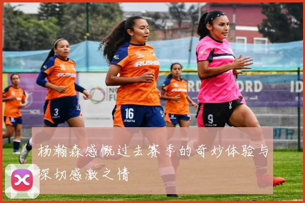 杨瀚森感慨过去赛季的奇妙体验与深切感激之情
