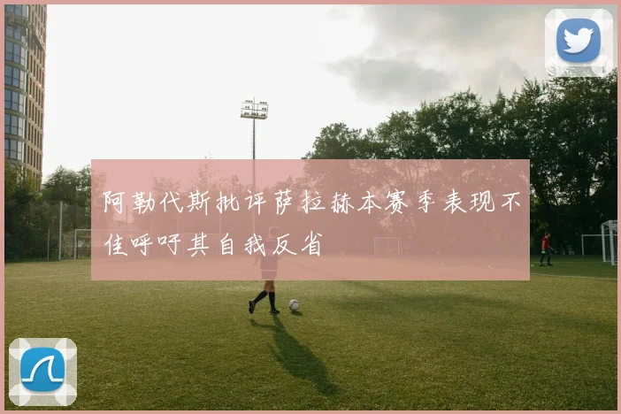 阿勒代斯批评萨拉赫本赛季表现不佳呼吁其自我反省