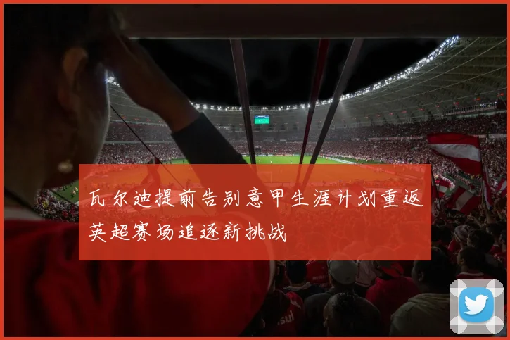 瓦尔迪提前告别意甲生涯计划重返英超赛场追逐新挑战