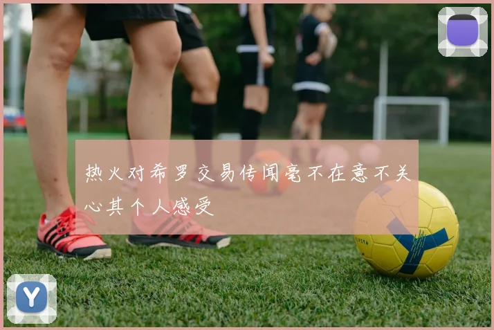 热火对希罗交易传闻毫不在意不关心其个人感受