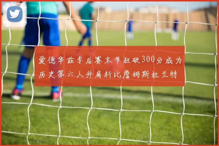 爱德华兹季后赛末节狂砍300分成为历史第六人并肩科比詹姆斯杜兰特韦德
