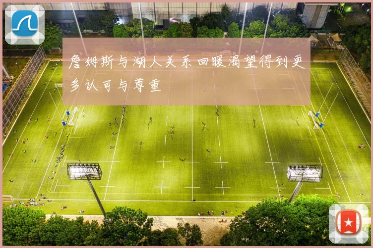 詹姆斯与湖人关系回暖渴望得到更多认可与尊重