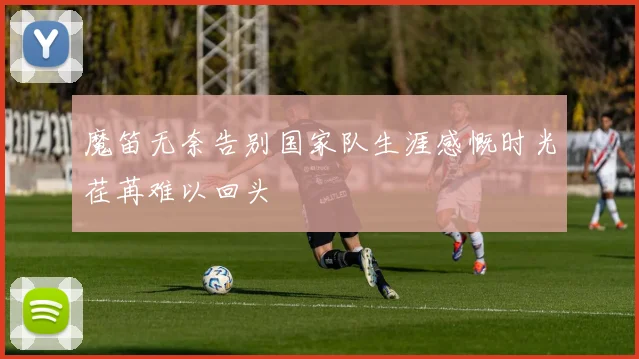魔笛无奈告别国家队生涯感慨时光荏苒难以回头
