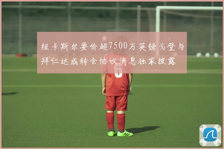 纽卡斯尔要价超7500万英镑戈登与拜仁达成转会协议消息独家披露