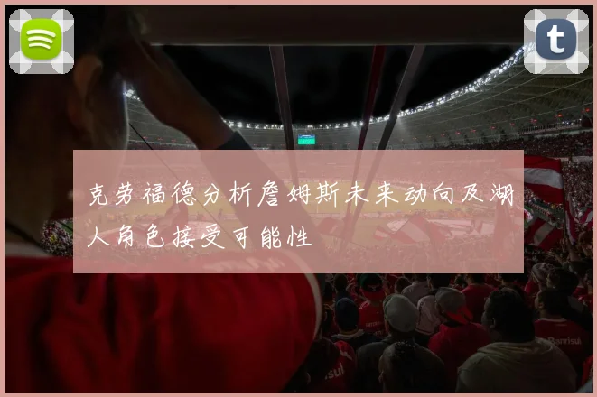 克劳福德分析詹姆斯未来动向及湖人角色接受可能性